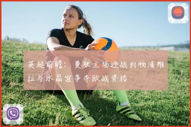 英超前瞻：曼联主场迎战利物浦维拉与水晶宫争夺欧战资格