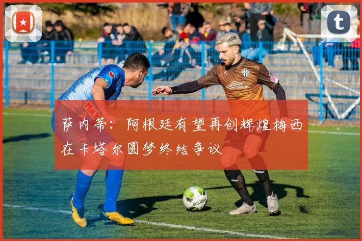 萨内蒂：阿根廷有望再创辉煌梅西在卡塔尔圆梦终结争议