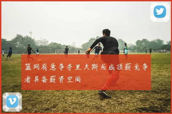 篮网有意争夺里夫斯或成顶薪竞争者具备薪资空间