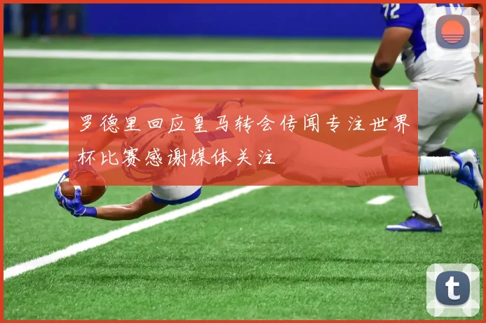 罗德里回应皇马转会传闻专注世界杯比赛感谢媒体关注