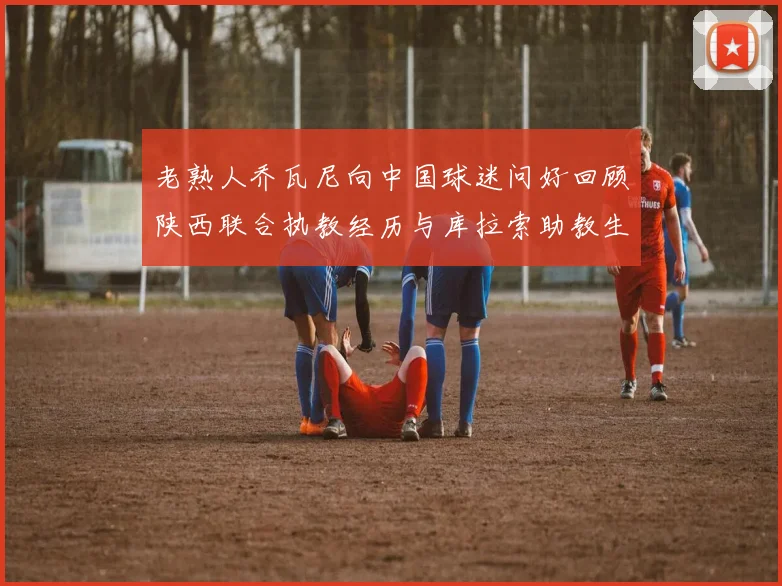 老熟人乔瓦尼向中国球迷问好回顾陕西联合执教经历与库拉索助教生活
