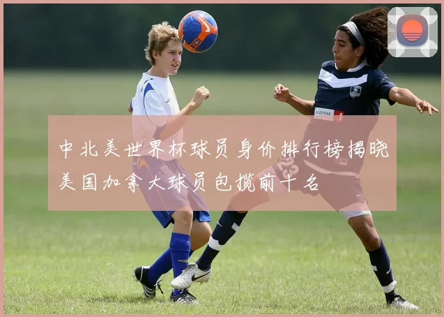 中北美世界杯球员身价排行榜揭晓美国加拿大球员包揽前十名