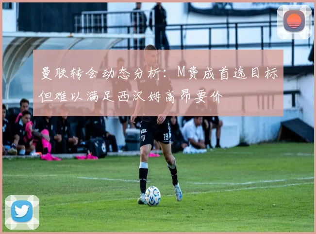 曼联转会动态分析：M费成首选目标但难以满足西汉姆高昂要价