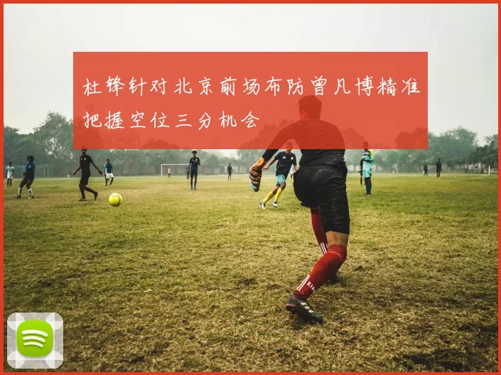 杜锋针对北京前场布防曾凡博精准把握空位三分机会