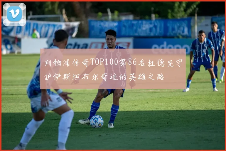 利物浦传奇TOP100第86名杜德克守护伊斯坦布尔奇迹的英雄之路