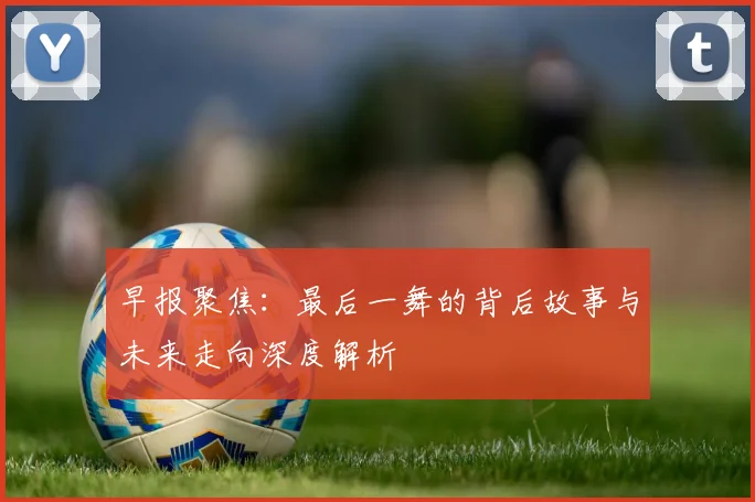早报聚焦：最后一舞的背后故事与未来走向深度解析