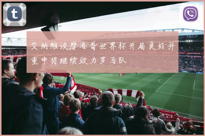 艾纳维谈摩洛哥世界杯开局良好并重申将继续效力罗马队