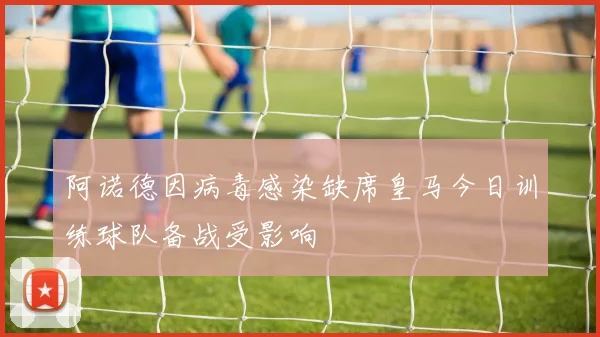 阿诺德因病毒感染缺席皇马今日训练球队备战受影响