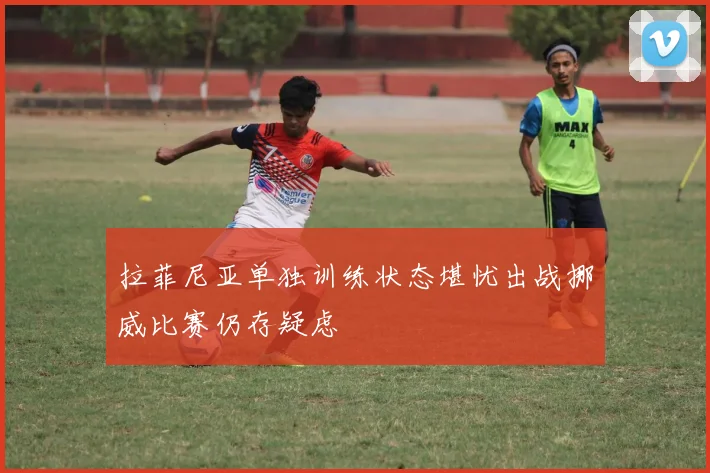 拉菲尼亚单独训练状态堪忧出战挪威比赛仍存疑虑