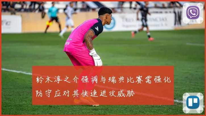 铃木淳之介强调与瑞典比赛需强化防守应对其快速进攻威胁
