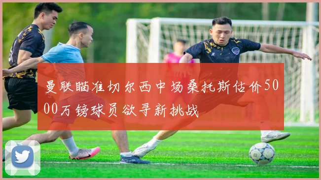 曼联瞄准切尔西中场桑托斯估价5000万镑球员欲寻新挑战