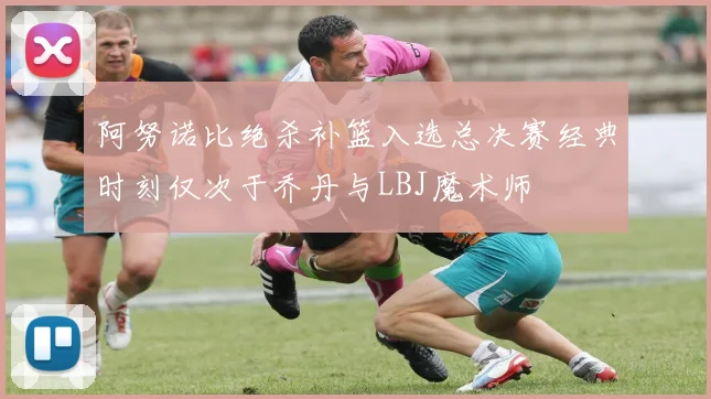 阿努诺比绝杀补篮入选总决赛经典时刻仅次于乔丹与LBJ魔术师