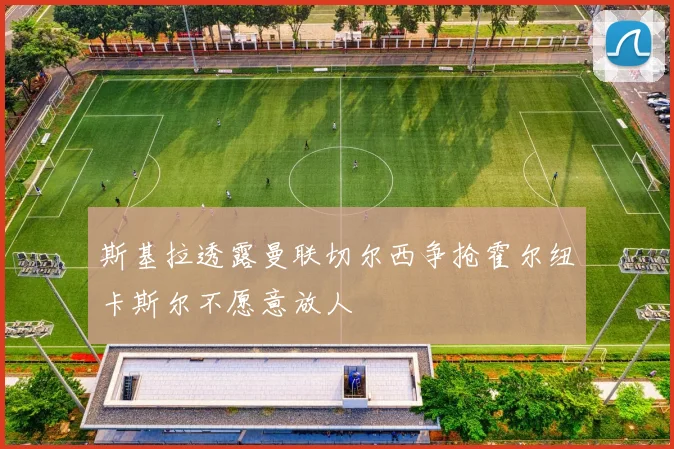 斯基拉透露曼联切尔西争抢霍尔纽卡斯尔不愿意放人