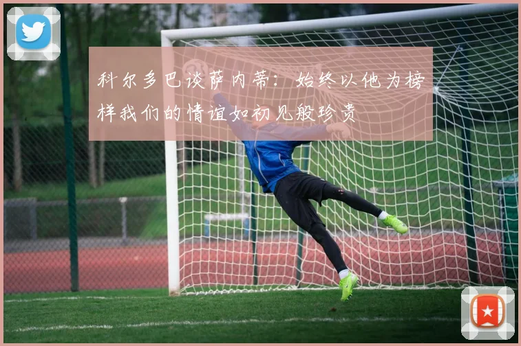 科尔多巴谈萨内蒂：始终以他为榜样我们的情谊如初见般珍贵