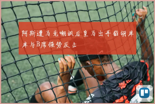 阿斯遭马竞嘲讽后皇马出手截胡库库与B席强势反击